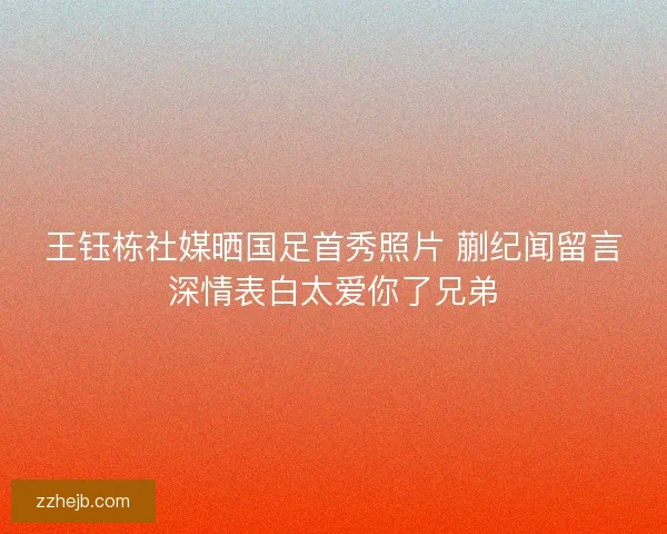 王钰栋社媒晒国足首秀照片 蒯纪闻留言深情表白太爱你了兄弟