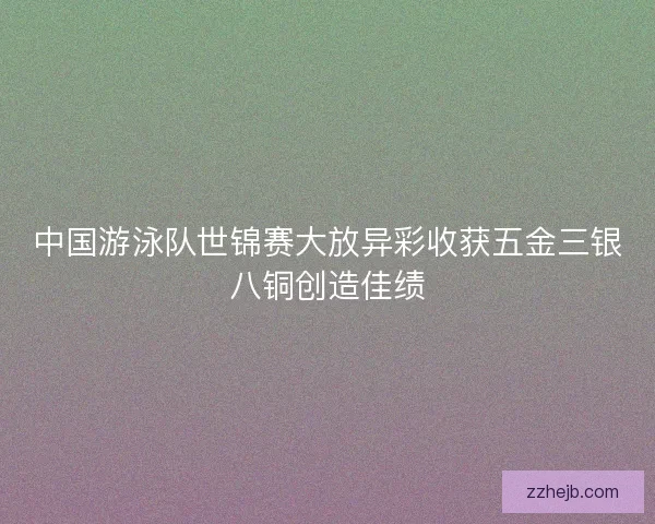 中国游泳队世锦赛大放异彩收获五金三银八铜创造佳绩