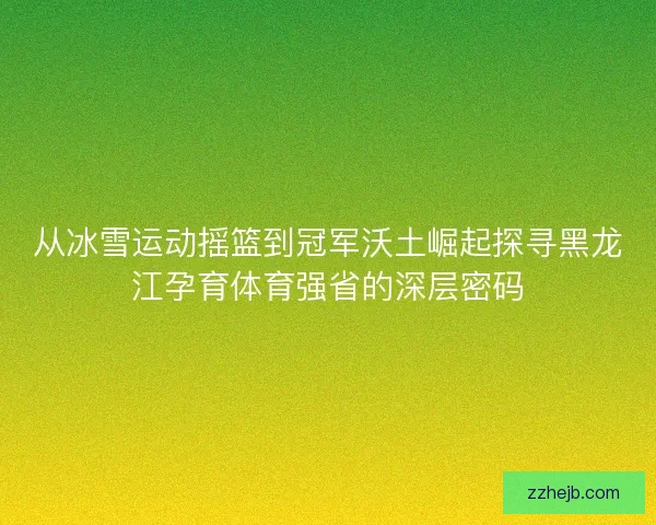 从冰雪运动摇篮到冠军沃土崛起探寻黑龙江孕育体育强省的深层密码