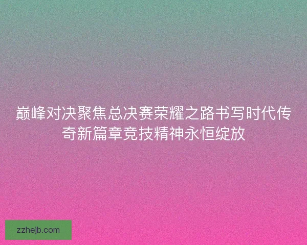 巅峰对决聚焦总决赛荣耀之路书写时代传奇新篇章竞技精神永恒绽放