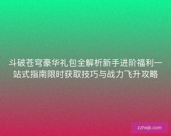 斗破苍穹豪华礼包全解析新手进阶福利一站式指南限时获取技巧与战力飞升攻略