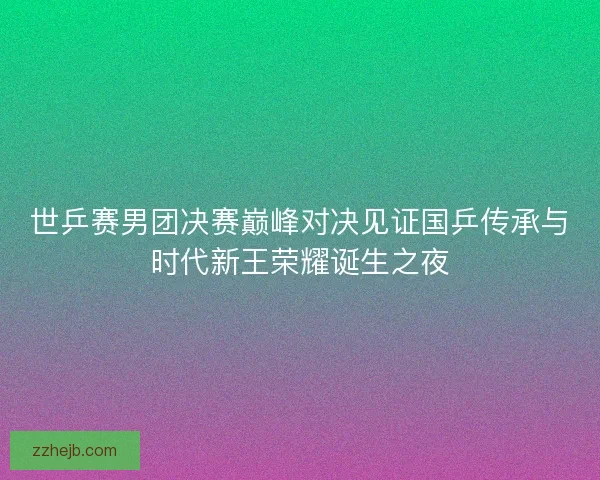 世乒赛男团决赛巅峰对决见证国乒传承与时代新王荣耀诞生之夜
