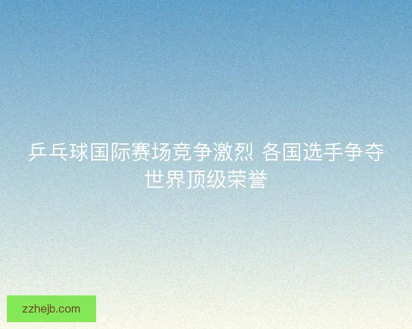 乒乓球国际赛场竞争激烈 各国选手争夺世界顶级荣誉