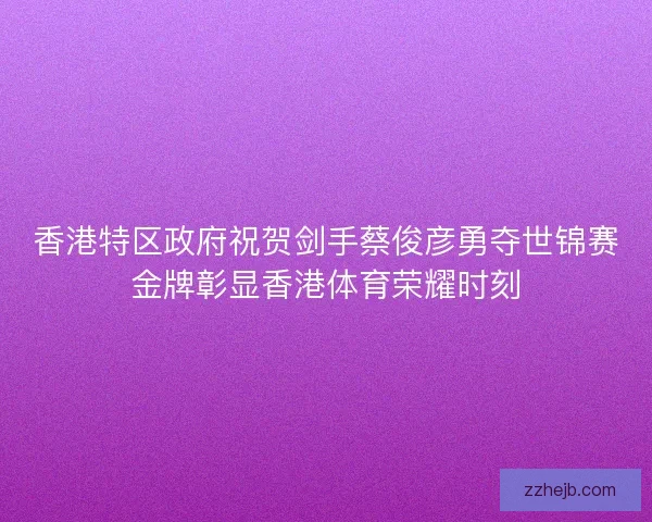 香港特区政府祝贺剑手蔡俊彦勇夺世锦赛金牌彰显香港体育荣耀时刻