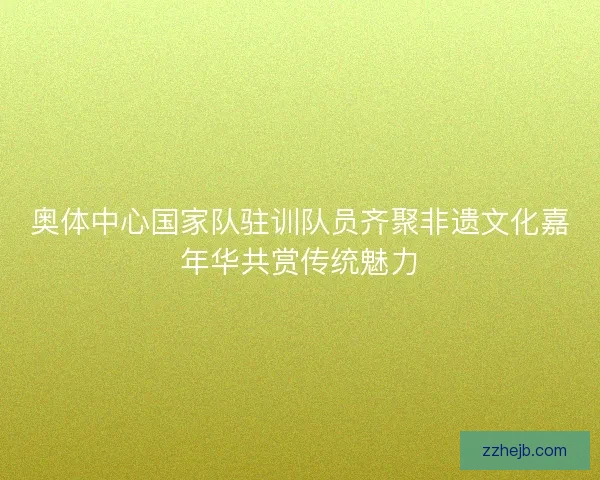 奥体中心国家队驻训队员齐聚非遗文化嘉年华共赏传统魅力