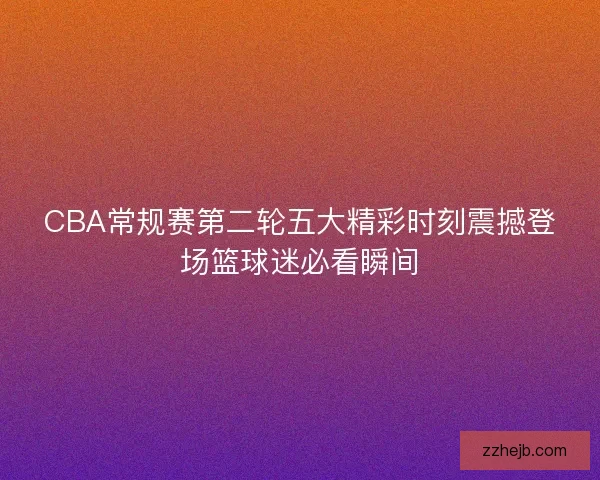 CBA常规赛第二轮五大精彩时刻震撼登场篮球迷必看瞬间
