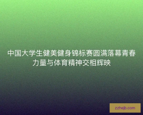 中国大学生健美健身锦标赛圆满落幕青春力量与体育精神交相辉映